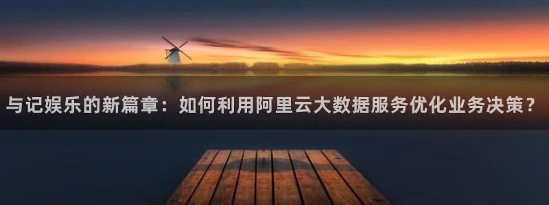 sbobet利记app新版上线体验.游戏更新入口.中国：与记娱乐的新篇章：如何利用阿里云大数据服务优化业务决策？